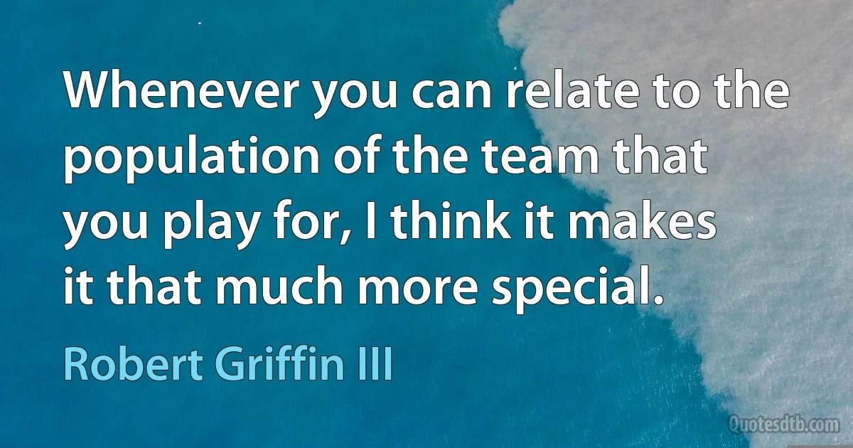 Whenever you can relate to the population of the team that you play for, I think it makes it that much more special. (Robert Griffin III)