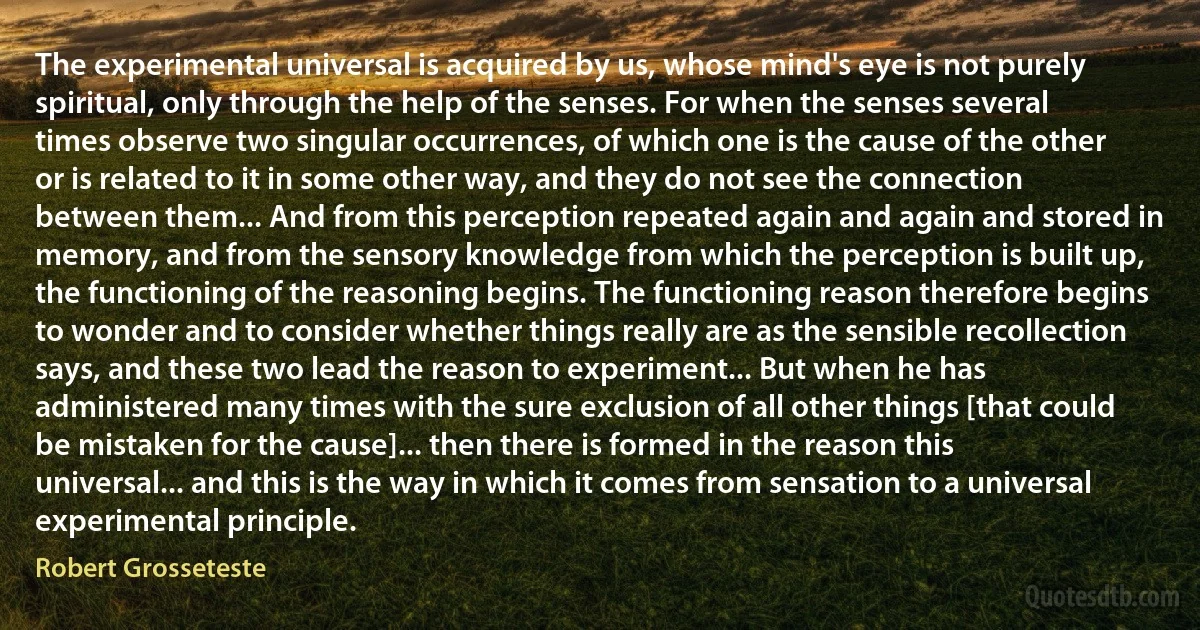 The experimental universal is acquired by us, whose mind's eye is not purely spiritual, only through the help of the senses. For when the senses several times observe two singular occurrences, of which one is the cause of the other or is related to it in some other way, and they do not see the connection between them... And from this perception repeated again and again and stored in memory, and from the sensory knowledge from which the perception is built up, the functioning of the reasoning begins. The functioning reason therefore begins to wonder and to consider whether things really are as the sensible recollection says, and these two lead the reason to experiment... But when he has administered many times with the sure exclusion of all other things [that could be mistaken for the cause]... then there is formed in the reason this universal... and this is the way in which it comes from sensation to a universal experimental principle. (Robert Grosseteste)