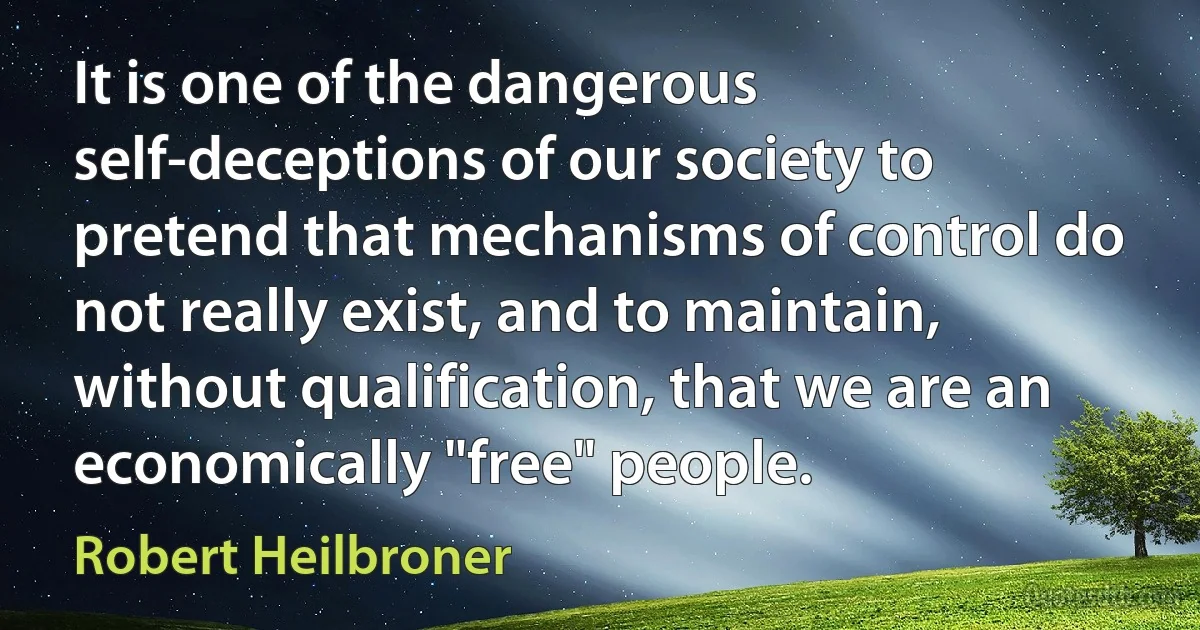 It is one of the dangerous self-deceptions of our society to pretend that mechanisms of control do not really exist, and to maintain, without qualification, that we are an economically "free" people. (Robert Heilbroner)