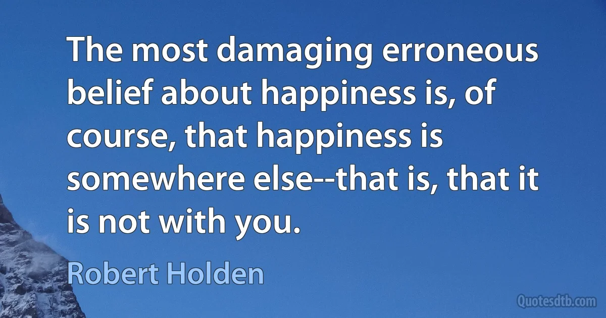 The most damaging erroneous belief about happiness is, of course, that happiness is somewhere else--that is, that it is not with you. (Robert Holden)