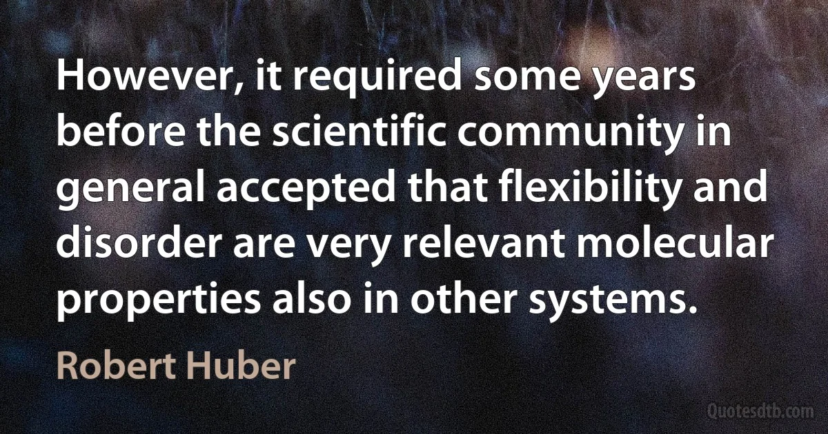 However, it required some years before the scientific community in general accepted that flexibility and disorder are very relevant molecular properties also in other systems. (Robert Huber)