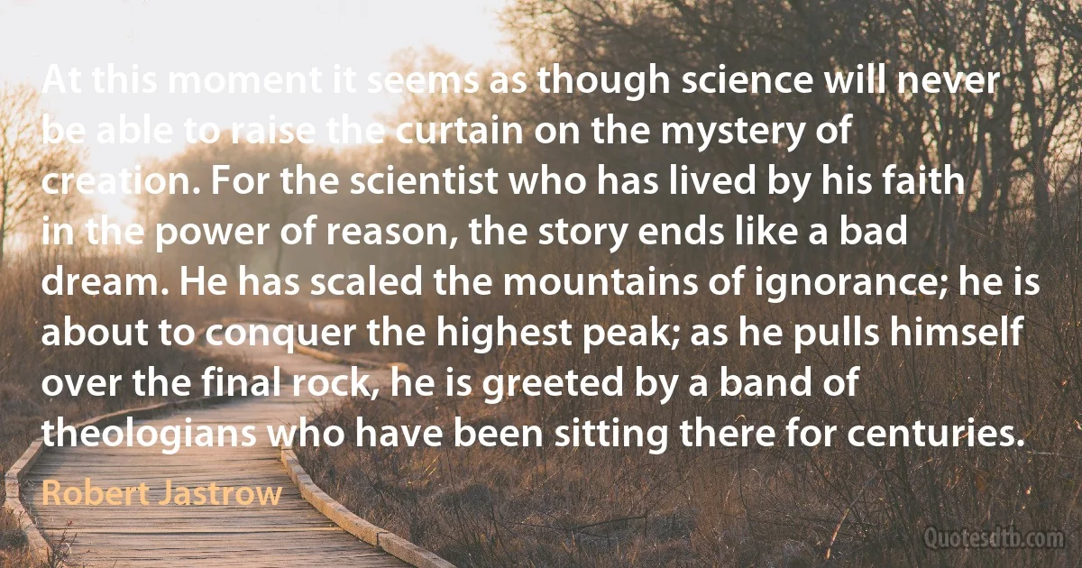 At this moment it seems as though science will never be able to raise the curtain on the mystery of creation. For the scientist who has lived by his faith in the power of reason, the story ends like a bad dream. He has scaled the mountains of ignorance; he is about to conquer the highest peak; as he pulls himself over the final rock, he is greeted by a band of theologians who have been sitting there for centuries. (Robert Jastrow)