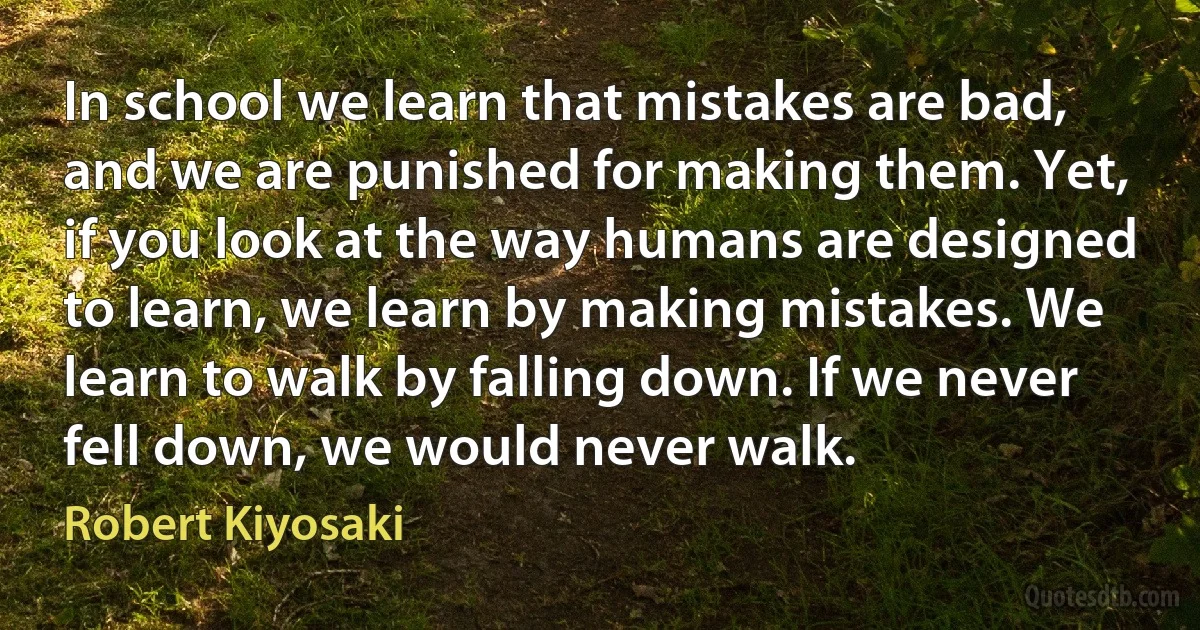 In school we learn that mistakes are bad, and we are punished for making them. Yet, if you look at the way humans are designed to learn, we learn by making mistakes. We learn to walk by falling down. If we never fell down, we would never walk. (Robert Kiyosaki)