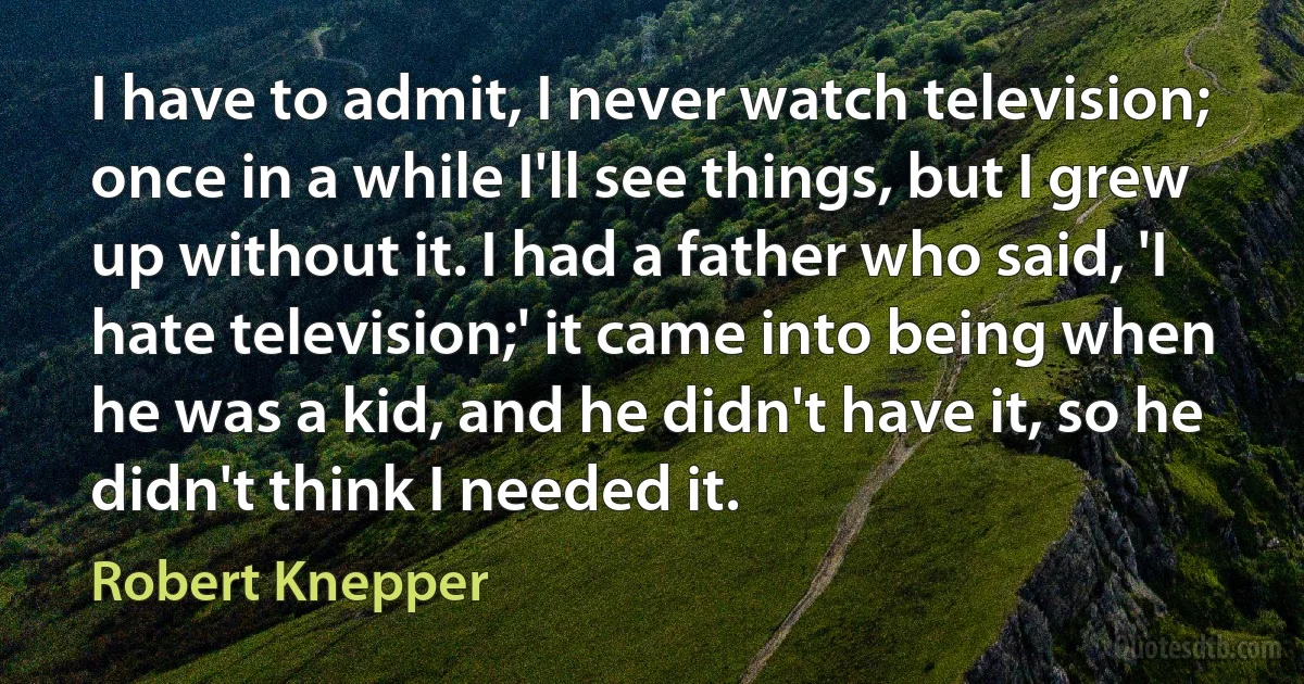 I have to admit, I never watch television; once in a while I'll see things, but I grew up without it. I had a father who said, 'I hate television;' it came into being when he was a kid, and he didn't have it, so he didn't think I needed it. (Robert Knepper)