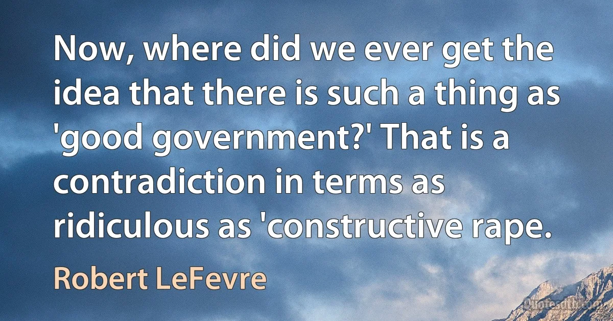 Now, where did we ever get the idea that there is such a thing as 'good government?' That is a contradiction in terms as ridiculous as 'constructive rape. (Robert LeFevre)