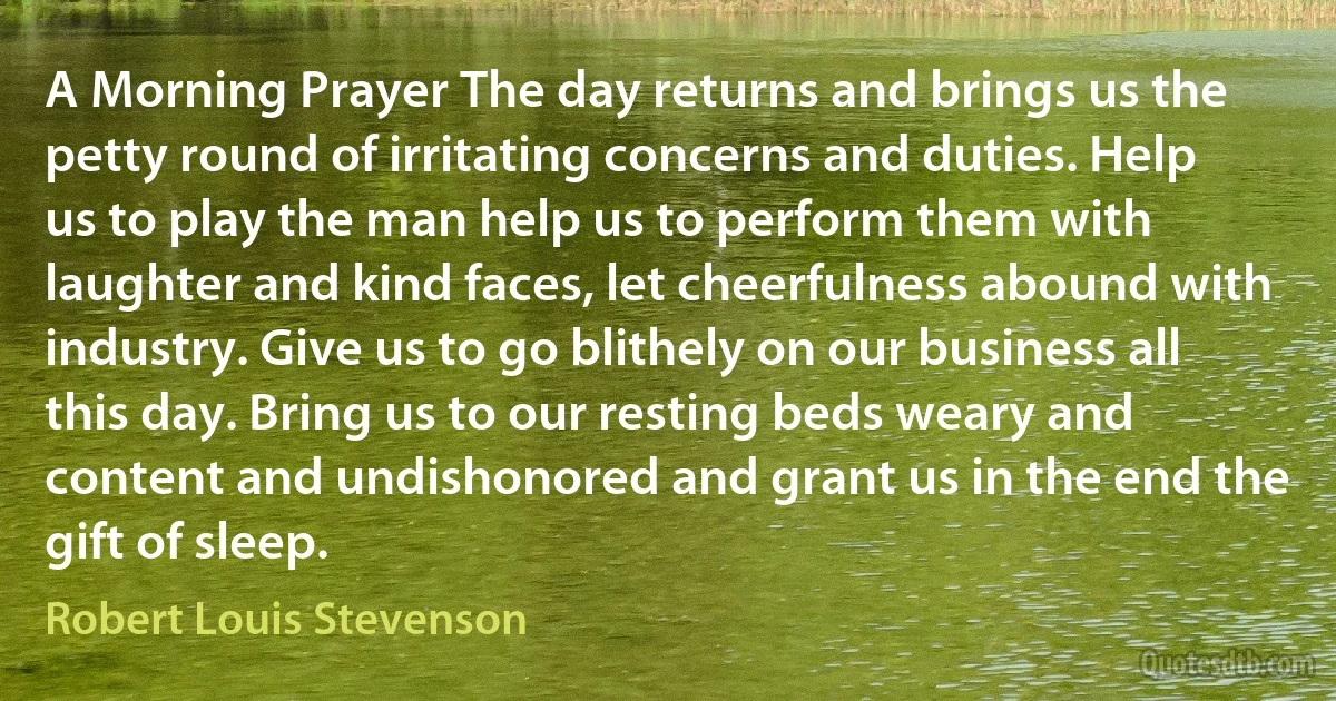 A Morning Prayer The day returns and brings us the petty round of irritating concerns and duties. Help us to play the man help us to perform them with laughter and kind faces, let cheerfulness abound with industry. Give us to go blithely on our business all this day. Bring us to our resting beds weary and content and undishonored and grant us in the end the gift of sleep. (Robert Louis Stevenson)