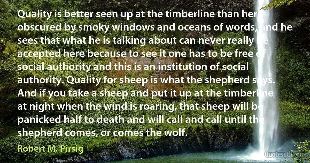 Quality is better seen up at the timberline than here obscured by smoky windows and oceans of words, and he sees that what he is talking about can never really be accepted here because to see it one has to be free of social authority and this is an institution of social authority. Quality for sheep is what the shepherd says. And if you take a sheep and put it up at the timberline at night when the wind is roaring, that sheep will be panicked half to death and will call and call until the shepherd comes, or comes the wolf. (Robert M. Pirsig)