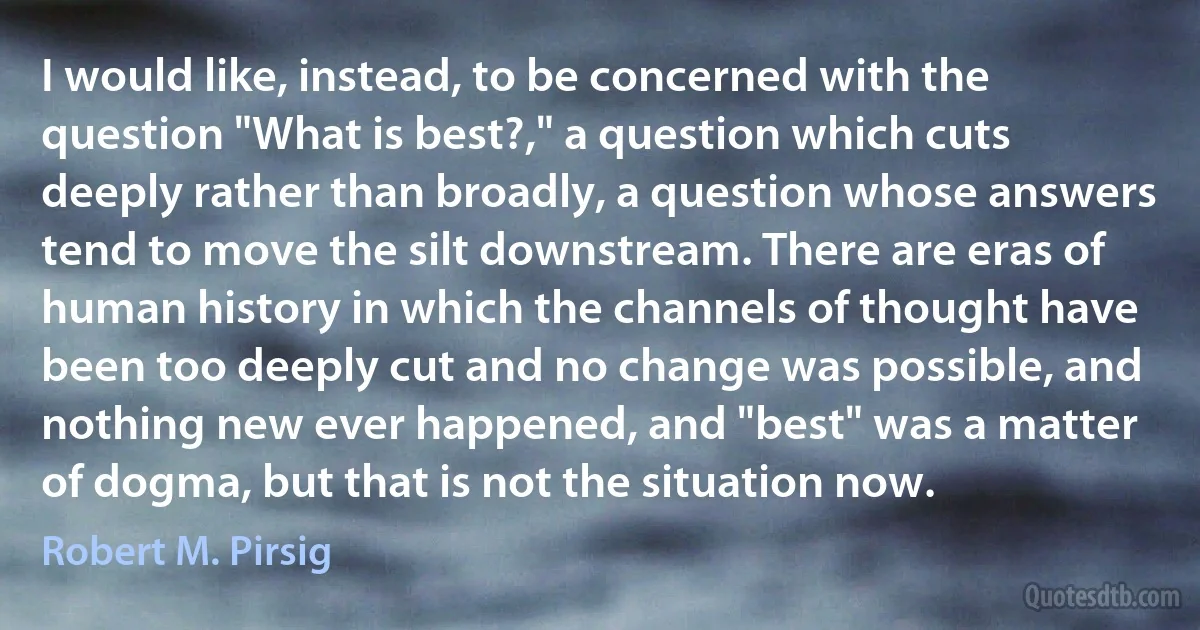 I would like, instead, to be concerned with the question "What is best?," a question which cuts deeply rather than broadly, a question whose answers tend to move the silt downstream. There are eras of human history in which the channels of thought have been too deeply cut and no change was possible, and nothing new ever happened, and "best" was a matter of dogma, but that is not the situation now. (Robert M. Pirsig)