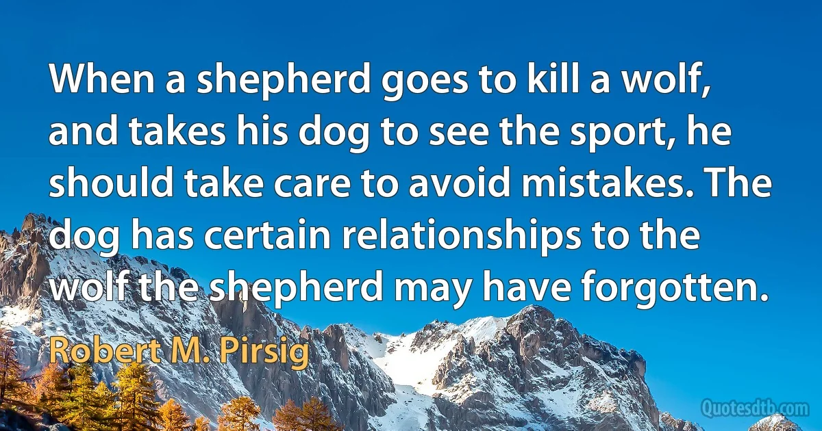 When a shepherd goes to kill a wolf, and takes his dog to see the sport, he should take care to avoid mistakes. The dog has certain relationships to the wolf the shepherd may have forgotten. (Robert M. Pirsig)