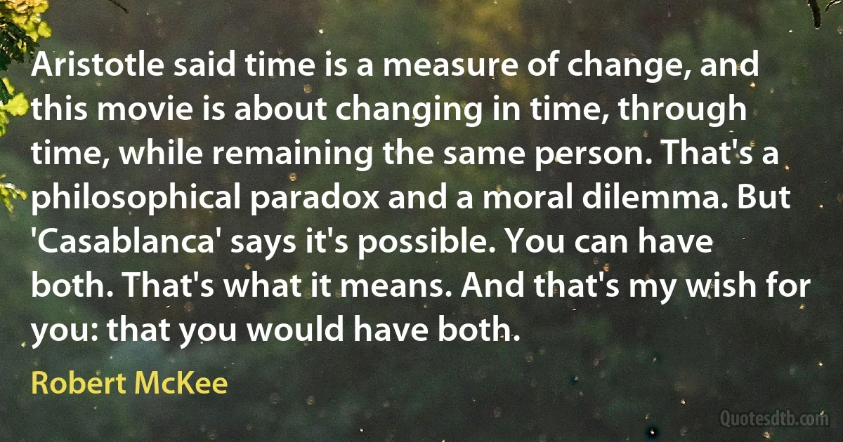 Aristotle said time is a measure of change, and this movie is about changing in time, through time, while remaining the same person. That's a philosophical paradox and a moral dilemma. But 'Casablanca' says it's possible. You can have both. That's what it means. And that's my wish for you: that you would have both. (Robert McKee)