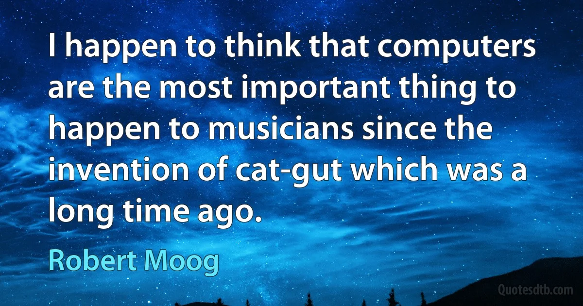 I happen to think that computers are the most important thing to happen to musicians since the invention of cat-gut which was a long time ago. (Robert Moog)