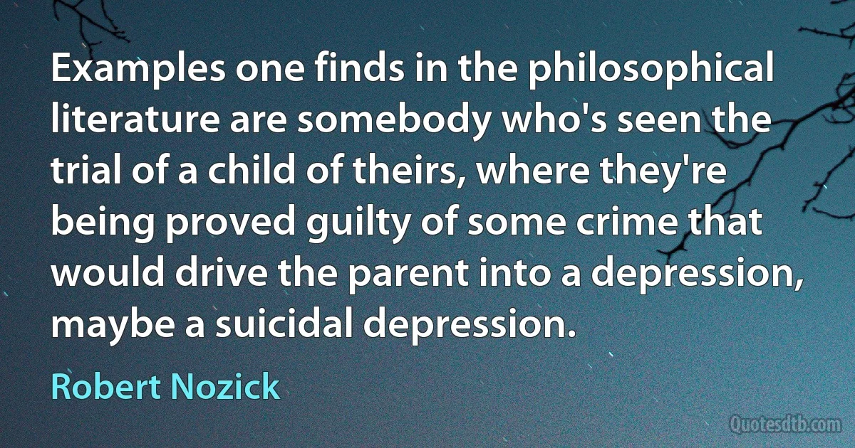 Examples one finds in the philosophical literature are somebody who's seen the trial of a child of theirs, where they're being proved guilty of some crime that would drive the parent into a depression, maybe a suicidal depression. (Robert Nozick)