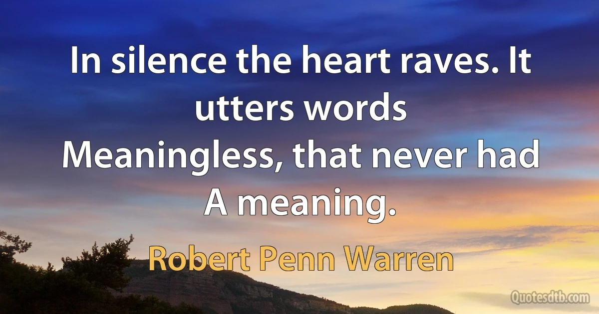 In silence the heart raves. It utters words
Meaningless, that never had
A meaning. (Robert Penn Warren)