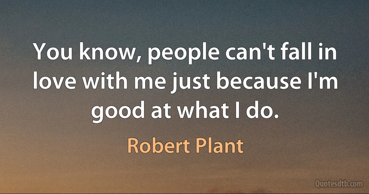 You know, people can't fall in love with me just because I'm good at what I do. (Robert Plant)