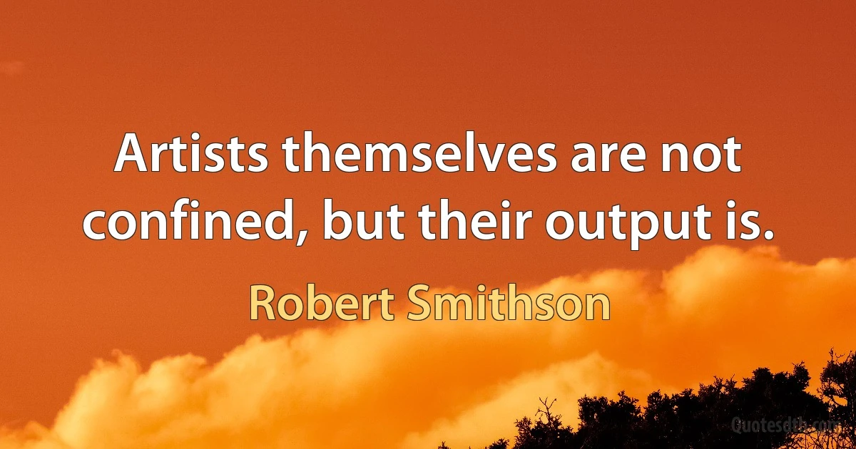 Artists themselves are not confined, but their output is. (Robert Smithson)