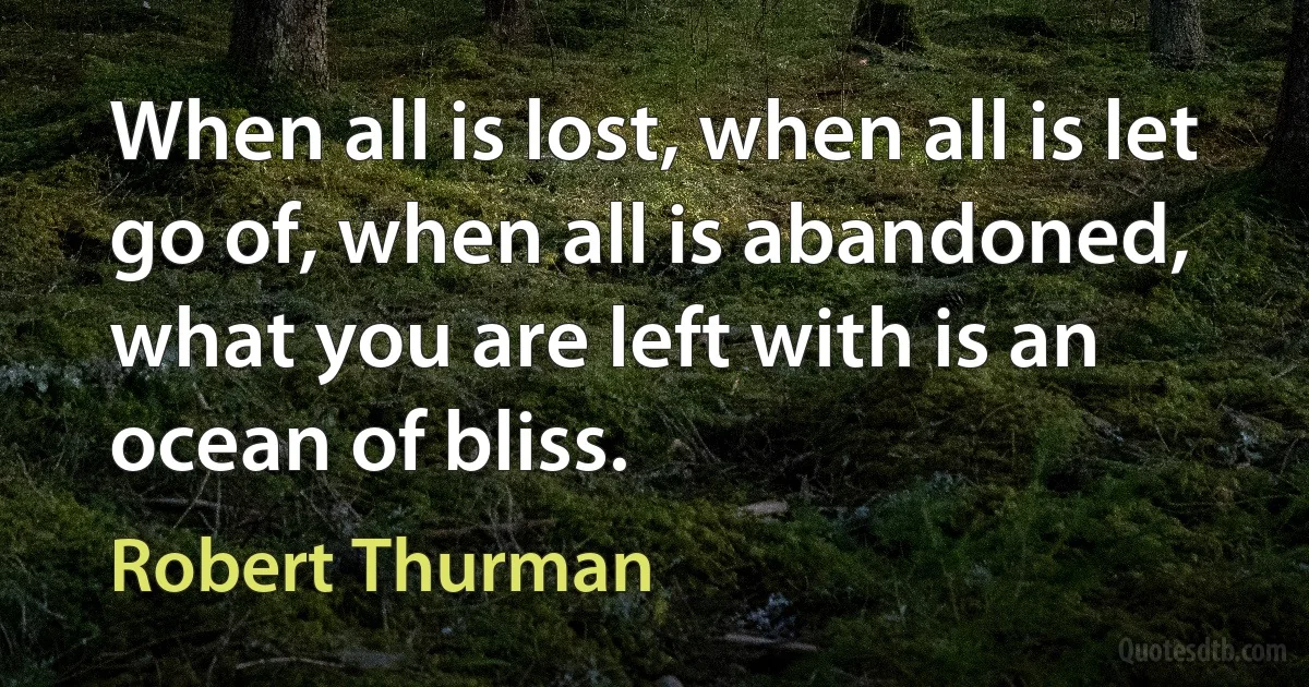 When all is lost, when all is let go of, when all is abandoned, what you are left with is an ocean of bliss. (Robert Thurman)