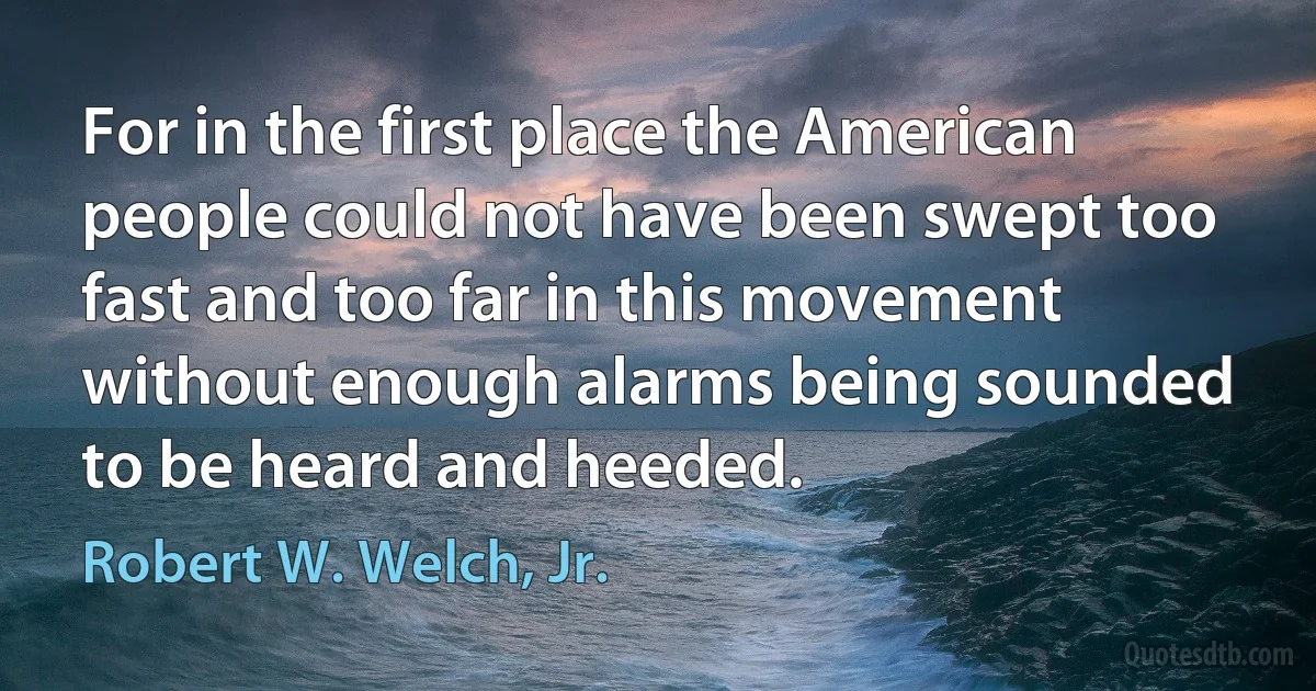 For in the first place the American people could not have been swept too fast and too far in this movement without enough alarms being sounded to be heard and heeded. (Robert W. Welch, Jr.)