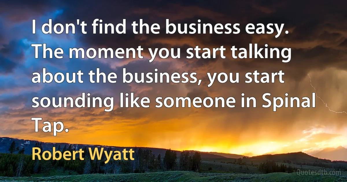 I don't find the business easy. The moment you start talking about the business, you start sounding like someone in Spinal Tap. (Robert Wyatt)