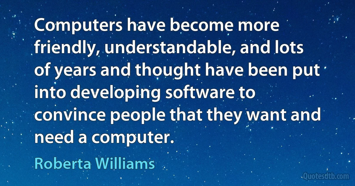 Computers have become more friendly, understandable, and lots of years and thought have been put into developing software to convince people that they want and need a computer. (Roberta Williams)