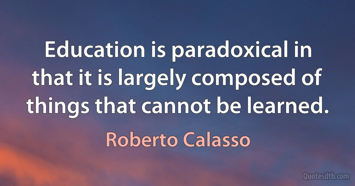 Education is paradoxical in that it is largely composed of things that cannot be learned. (Roberto Calasso)