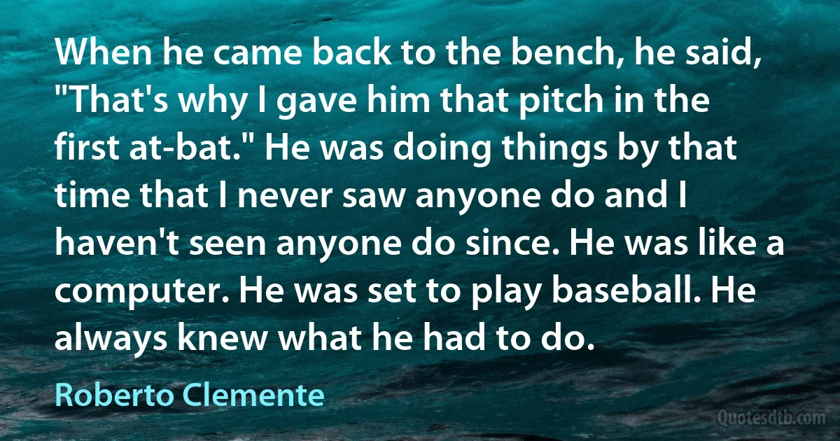 When he came back to the bench, he said, "That's why I gave him that pitch in the first at-bat." He was doing things by that time that I never saw anyone do and I haven't seen anyone do since. He was like a computer. He was set to play baseball. He always knew what he had to do. (Roberto Clemente)