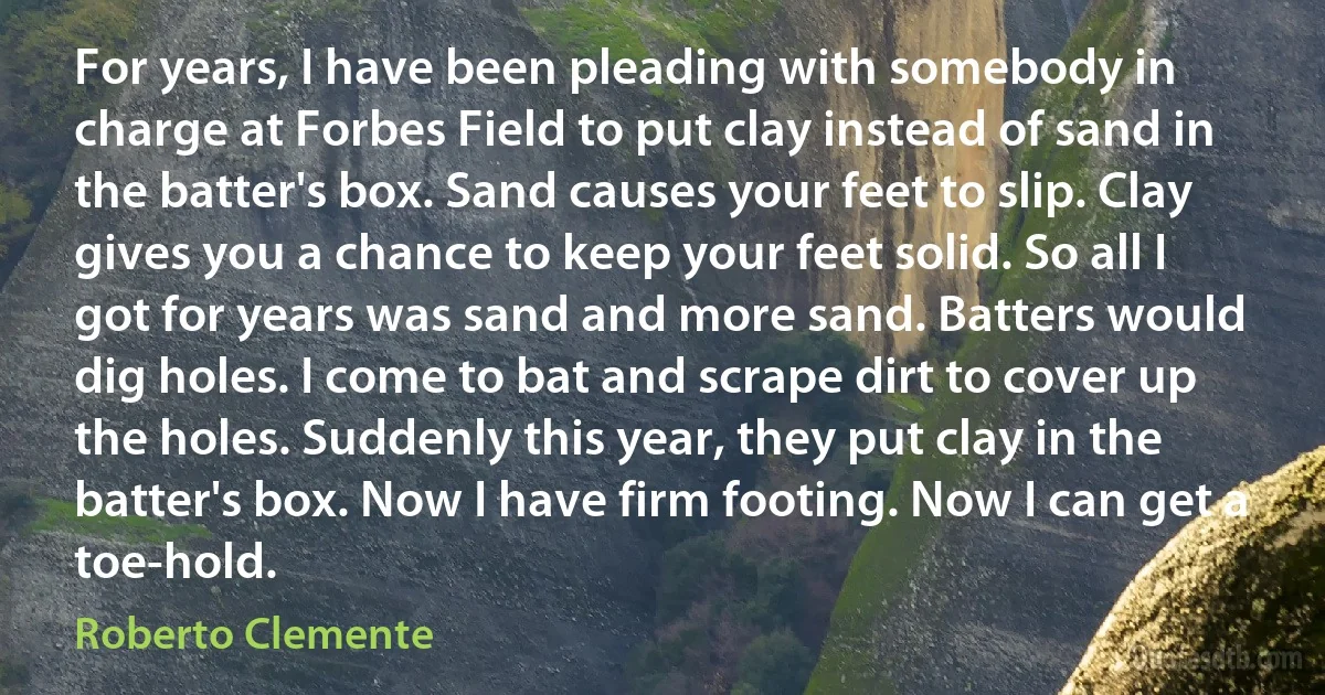 For years, I have been pleading with somebody in charge at Forbes Field to put clay instead of sand in the batter's box. Sand causes your feet to slip. Clay gives you a chance to keep your feet solid. So all I got for years was sand and more sand. Batters would dig holes. I come to bat and scrape dirt to cover up the holes. Suddenly this year, they put clay in the batter's box. Now I have firm footing. Now I can get a toe-hold. (Roberto Clemente)