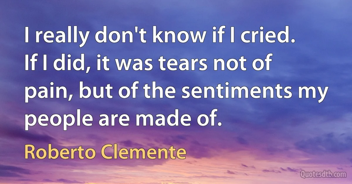 I really don't know if I cried. If I did, it was tears not of pain, but of the sentiments my people are made of. (Roberto Clemente)