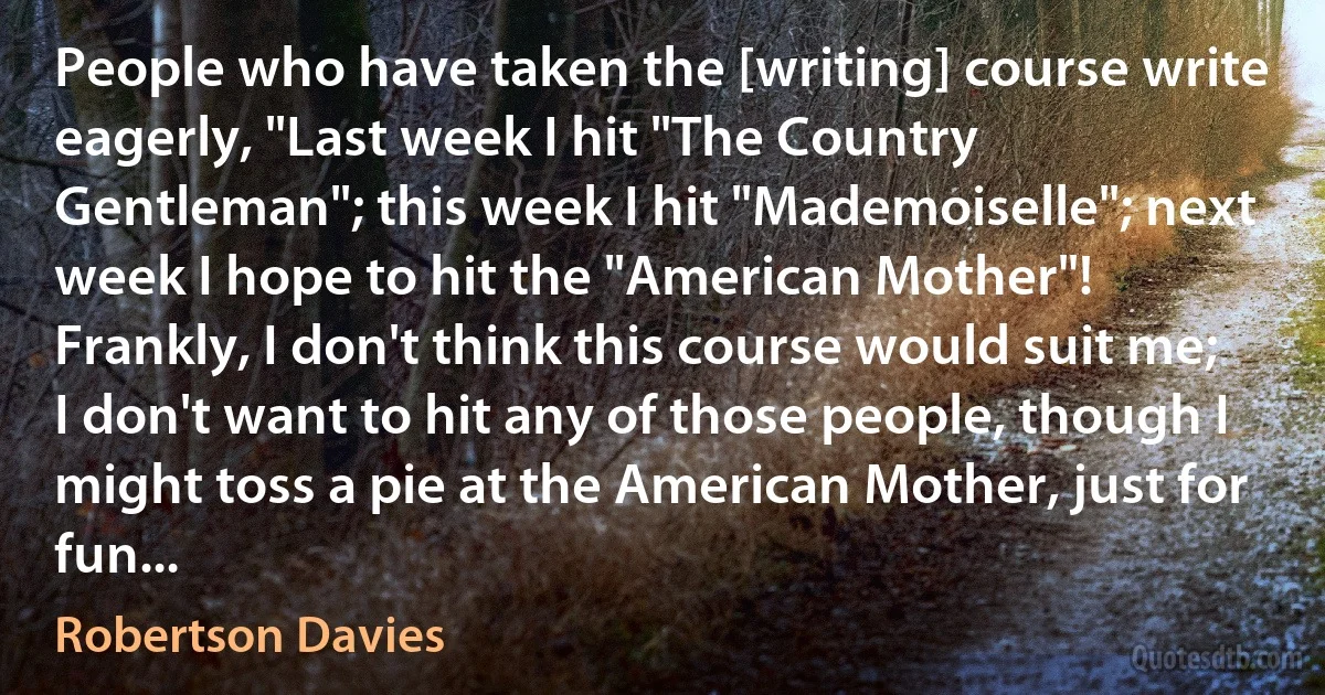 People who have taken the [writing] course write eagerly, "Last week I hit "The Country Gentleman"; this week I hit "Mademoiselle"; next week I hope to hit the "American Mother"! Frankly, I don't think this course would suit me; I don't want to hit any of those people, though I might toss a pie at the American Mother, just for fun... (Robertson Davies)