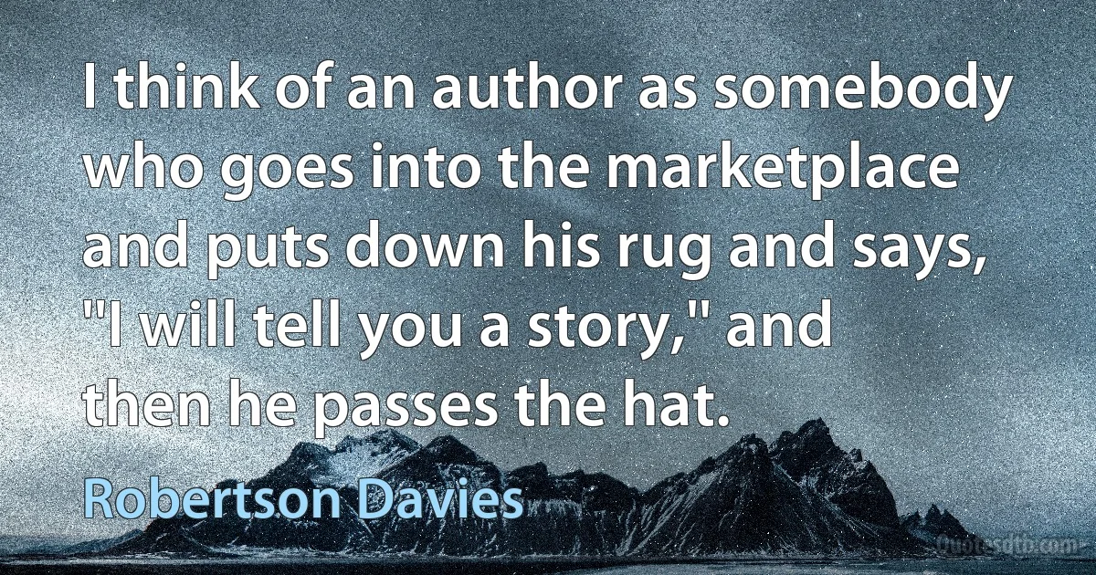 I think of an author as somebody who goes into the marketplace and puts down his rug and says, ''I will tell you a story,'' and then he passes the hat. (Robertson Davies)