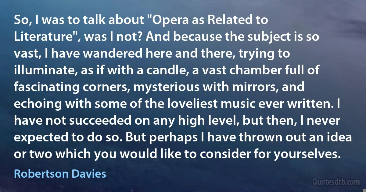 So, I was to talk about "Opera as Related to Literature", was I not? And because the subject is so vast, I have wandered here and there, trying to illuminate, as if with a candle, a vast chamber full of fascinating corners, mysterious with mirrors, and echoing with some of the loveliest music ever written. I have not succeeded on any high level, but then, I never expected to do so. But perhaps I have thrown out an idea or two which you would like to consider for yourselves. (Robertson Davies)