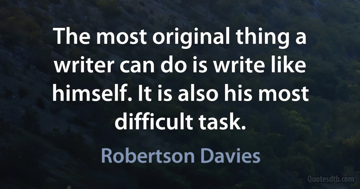 The most original thing a writer can do is write like himself. It is also his most difficult task. (Robertson Davies)