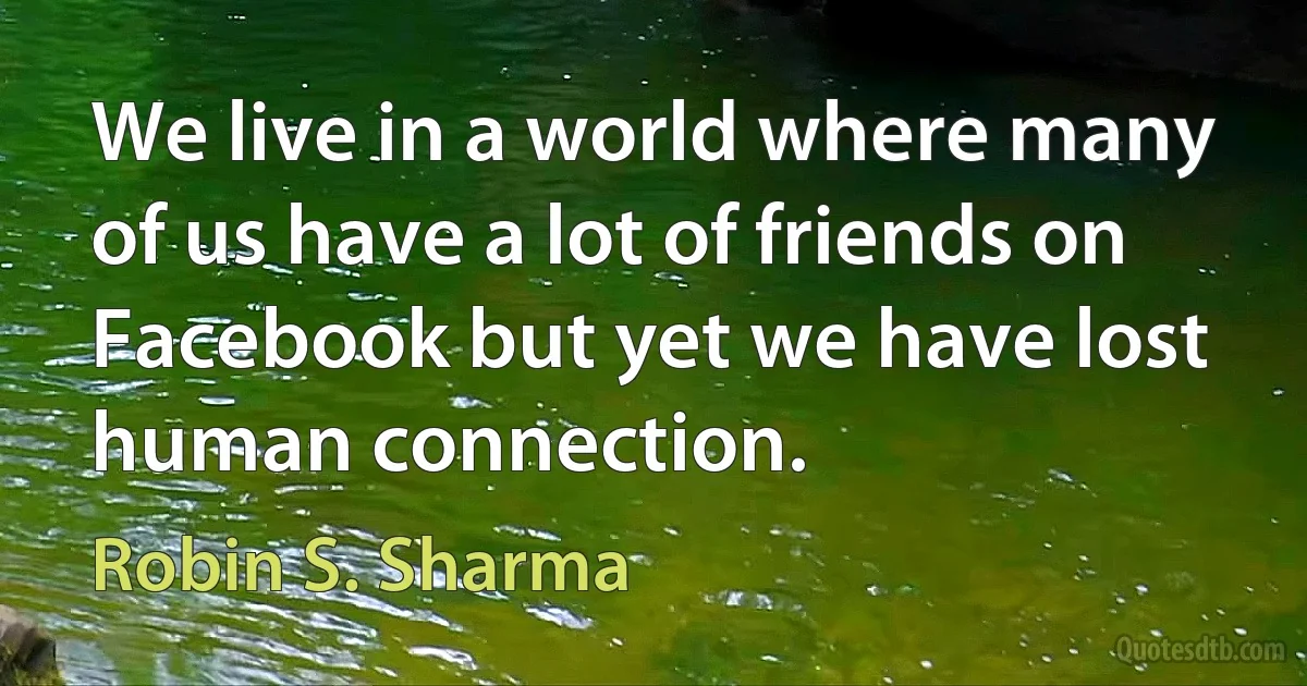 We live in a world where many of us have a lot of friends on Facebook but yet we have lost human connection. (Robin S. Sharma)