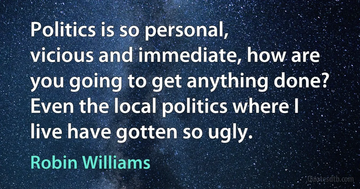 Politics is so personal, vicious and immediate, how are you going to get anything done? Even the local politics where I live have gotten so ugly. (Robin Williams)