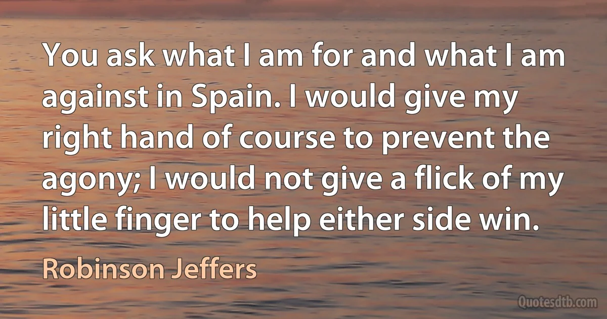 You ask what I am for and what I am against in Spain. I would give my right hand of course to prevent the agony; I would not give a flick of my little finger to help either side win. (Robinson Jeffers)