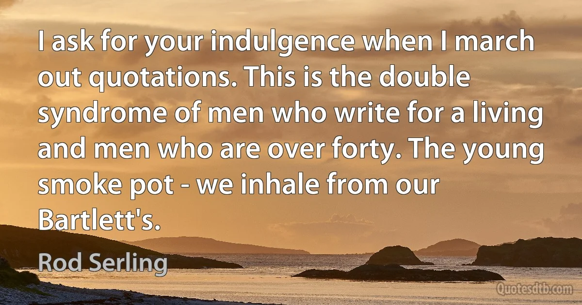 I ask for your indulgence when I march out quotations. This is the double syndrome of men who write for a living and men who are over forty. The young smoke pot - we inhale from our Bartlett's. (Rod Serling)