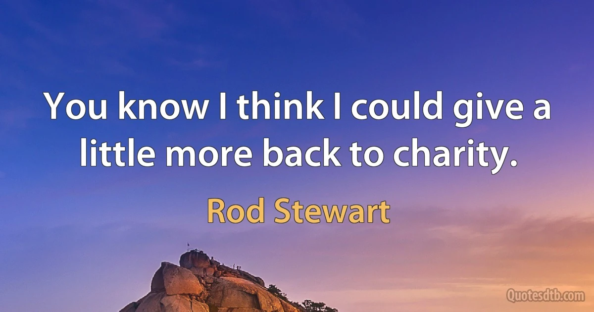 You know I think I could give a little more back to charity. (Rod Stewart)