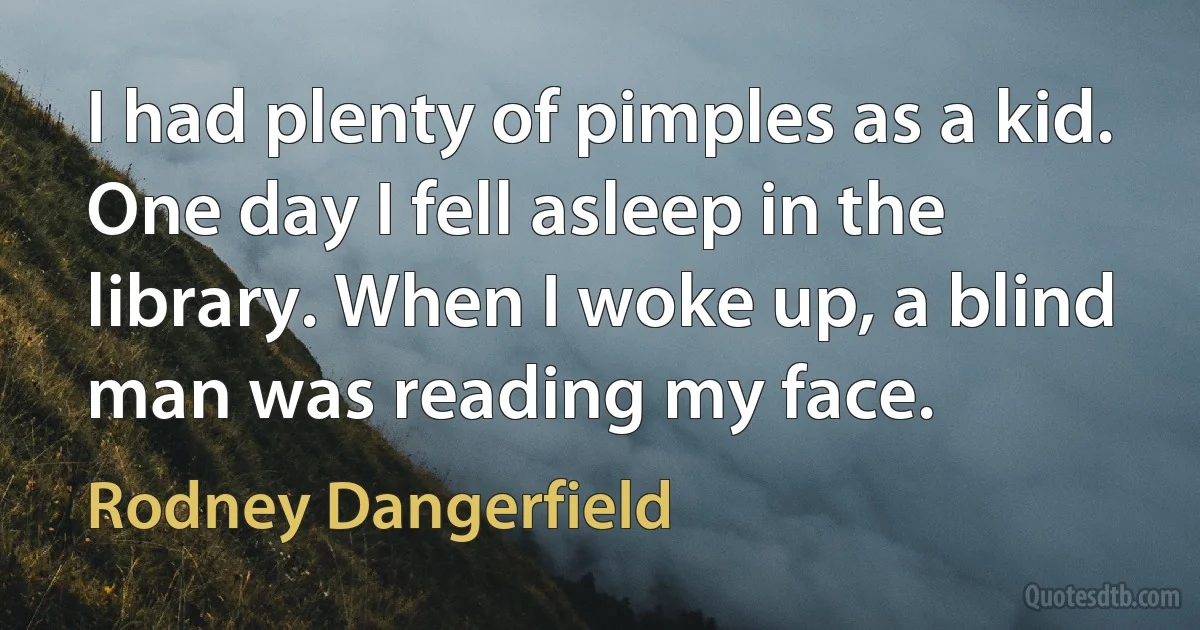 I had plenty of pimples as a kid. One day I fell asleep in the library. When I woke up, a blind man was reading my face. (Rodney Dangerfield)