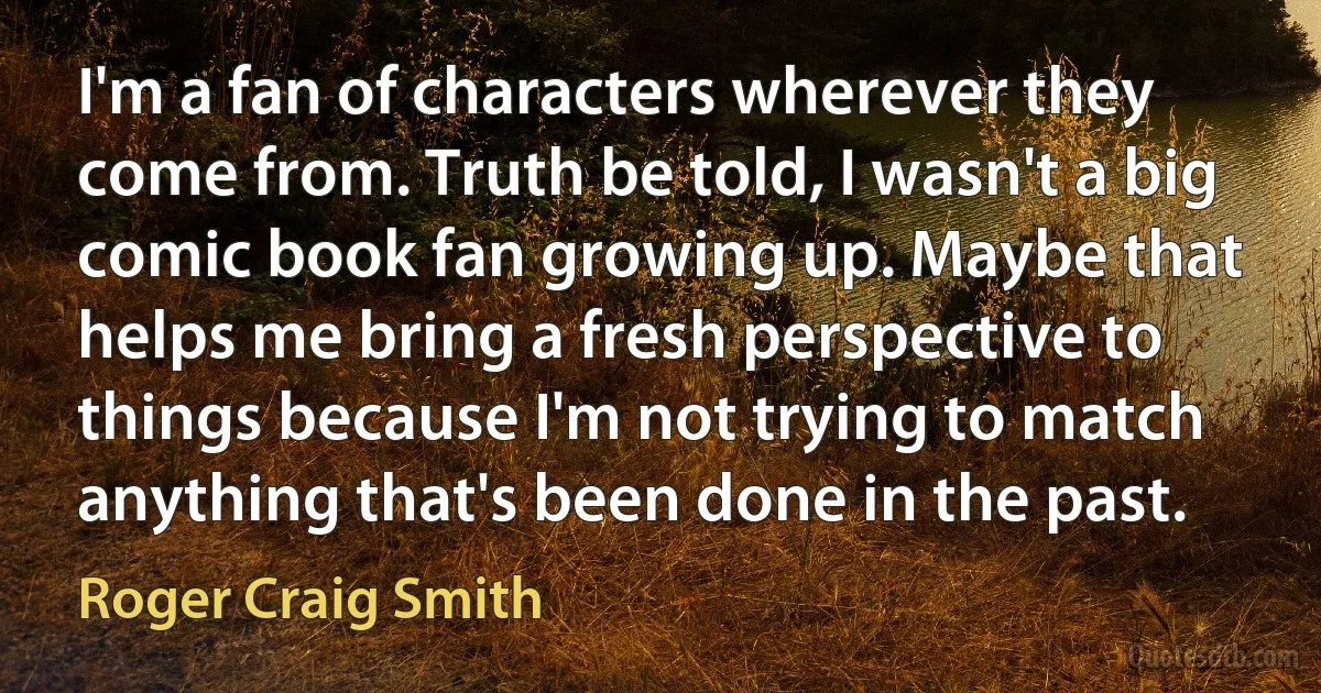 I'm a fan of characters wherever they come from. Truth be told, I wasn't a big comic book fan growing up. Maybe that helps me bring a fresh perspective to things because I'm not trying to match anything that's been done in the past. (Roger Craig Smith)