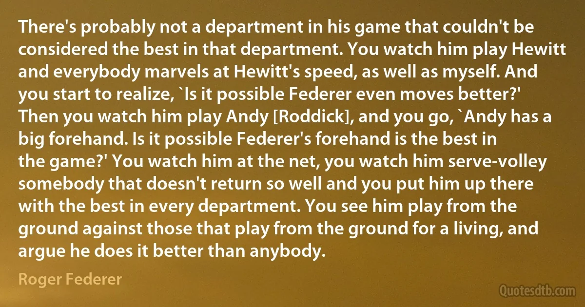 There's probably not a department in his game that couldn't be considered the best in that department. You watch him play Hewitt and everybody marvels at Hewitt's speed, as well as myself. And you start to realize, `Is it possible Federer even moves better?' Then you watch him play Andy [Roddick], and you go, `Andy has a big forehand. Is it possible Federer's forehand is the best in the game?' You watch him at the net, you watch him serve-volley somebody that doesn't return so well and you put him up there with the best in every department. You see him play from the ground against those that play from the ground for a living, and argue he does it better than anybody. (Roger Federer)