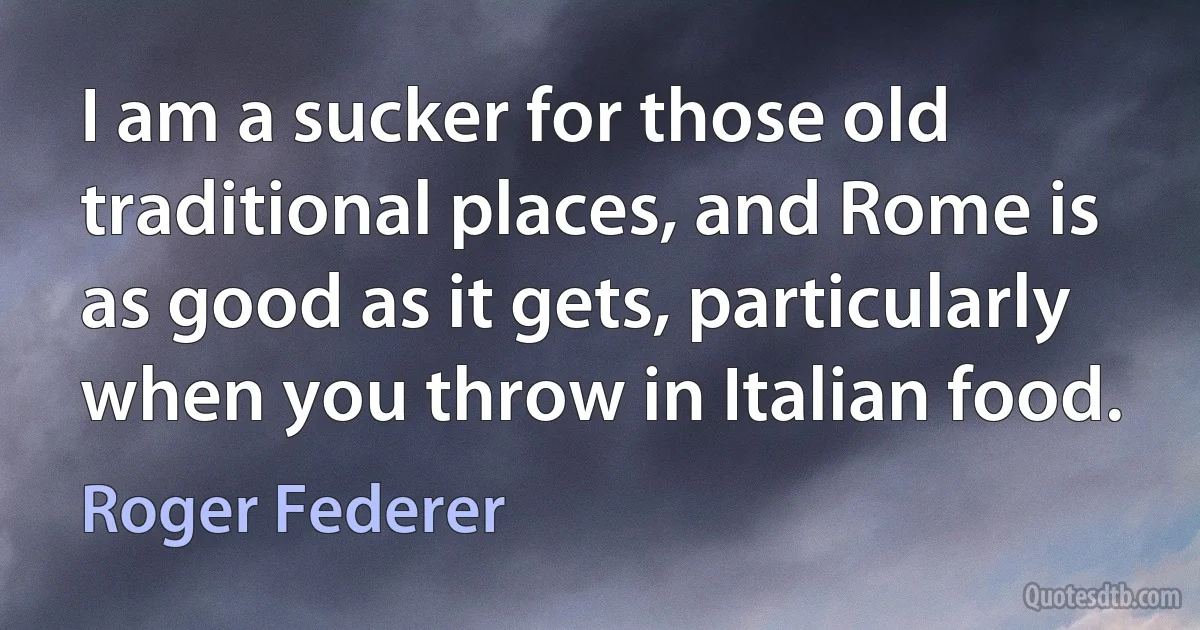 I am a sucker for those old traditional places, and Rome is as good as it gets, particularly when you throw in Italian food. (Roger Federer)