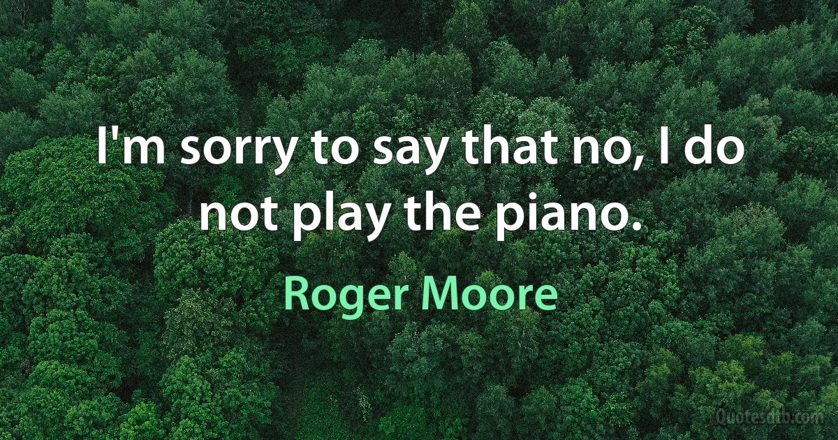 I'm sorry to say that no, I do not play the piano. (Roger Moore)