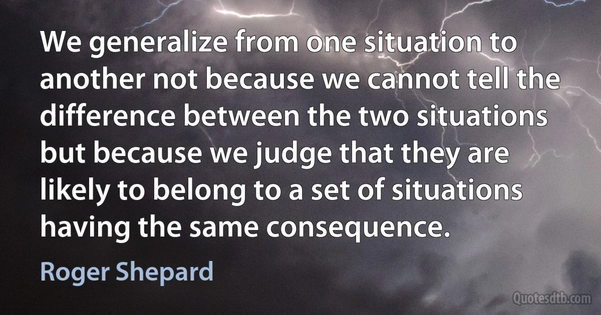 We generalize from one situation to another not because we cannot tell the difference between the two situations but because we judge that they are likely to belong to a set of situations having the same consequence. (Roger Shepard)