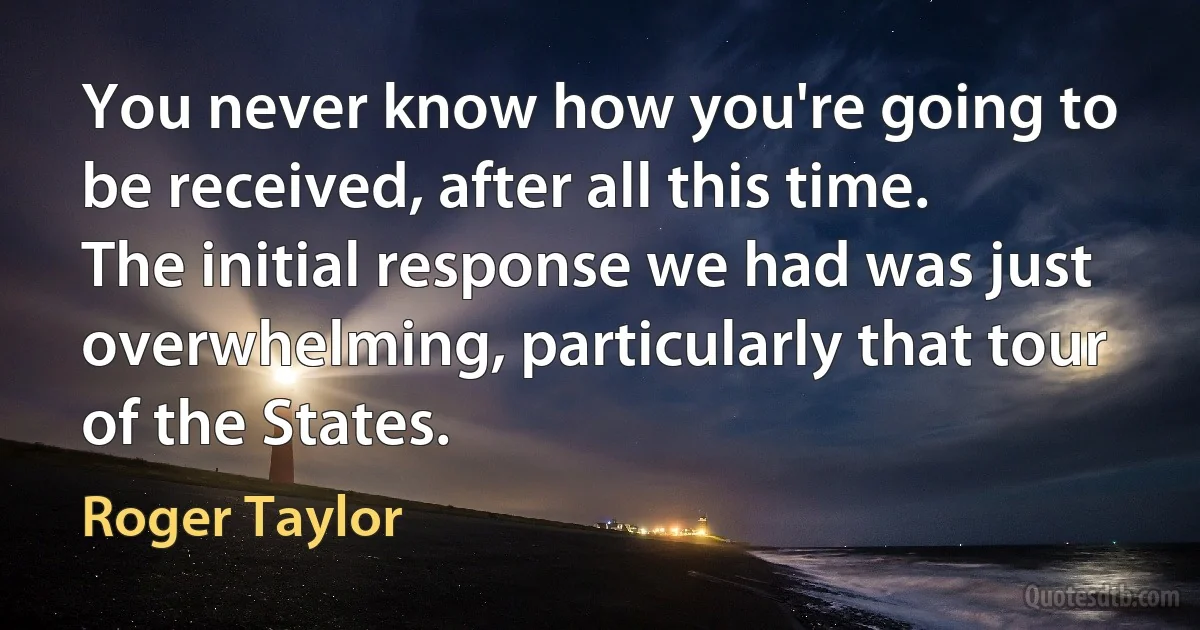 You never know how you're going to be received, after all this time. The initial response we had was just overwhelming, particularly that tour of the States. (Roger Taylor)