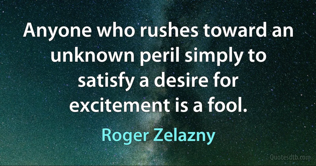 Anyone who rushes toward an unknown peril simply to satisfy a desire for excitement is a fool. (Roger Zelazny)