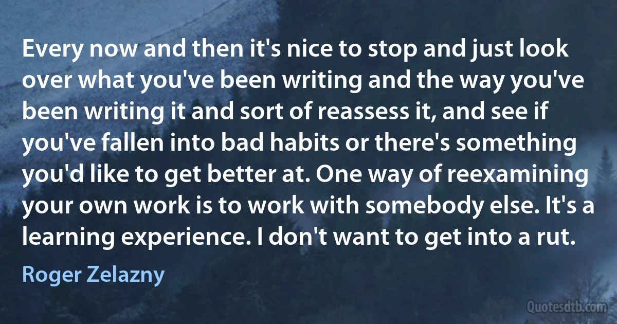 Every now and then it's nice to stop and just look over what you've been writing and the way you've been writing it and sort of reassess it, and see if you've fallen into bad habits or there's something you'd like to get better at. One way of reexamining your own work is to work with somebody else. It's a learning experience. I don't want to get into a rut. (Roger Zelazny)