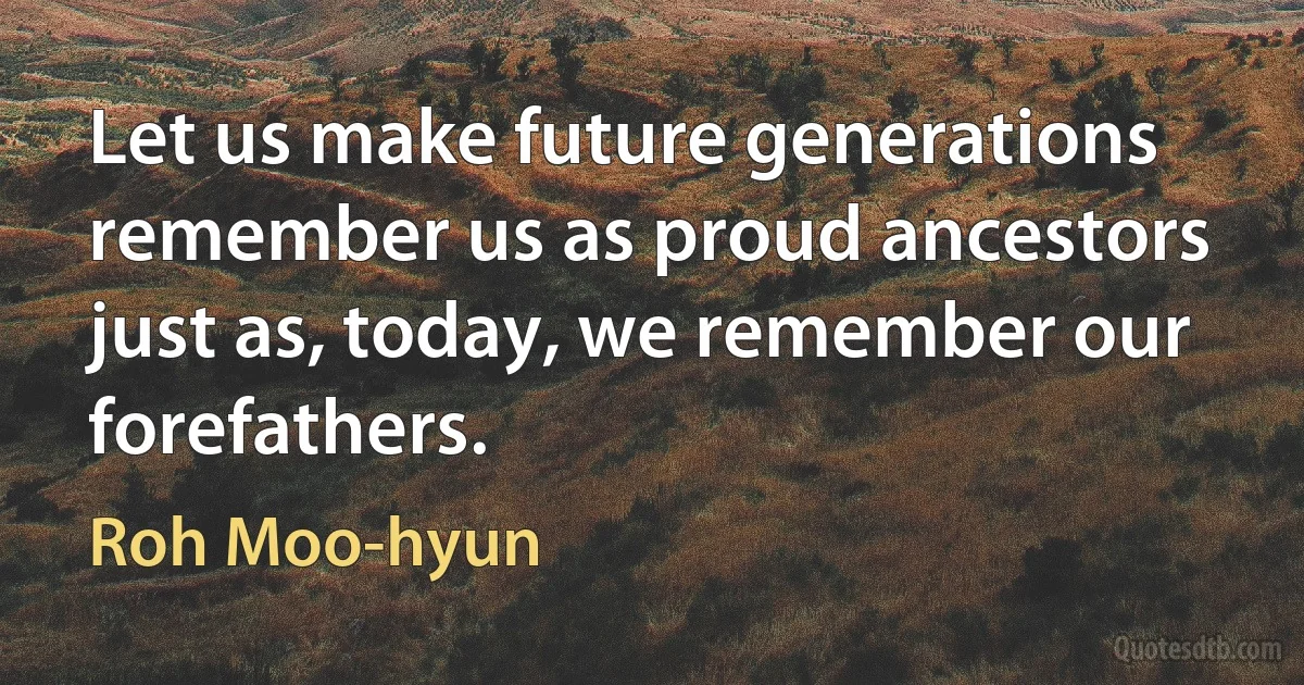 Let us make future generations remember us as proud ancestors just as, today, we remember our forefathers. (Roh Moo-hyun)