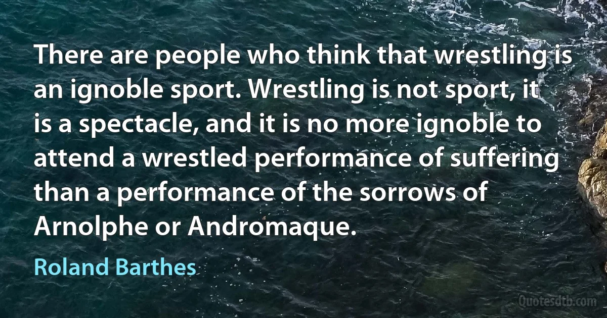 There are people who think that wrestling is an ignoble sport. Wrestling is not sport, it is a spectacle, and it is no more ignoble to attend a wrestled performance of suffering than a performance of the sorrows of Arnolphe or Andromaque. (Roland Barthes)