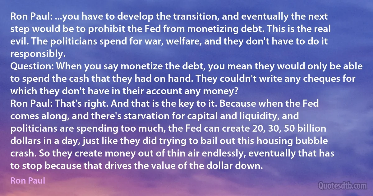 Ron Paul: ...you have to develop the transition, and eventually the next step would be to prohibit the Fed from monetizing debt. This is the real evil. The politicians spend for war, welfare, and they don't have to do it responsibly.
Question: When you say monetize the debt, you mean they would only be able to spend the cash that they had on hand. They couldn't write any cheques for which they don't have in their account any money?
Ron Paul: That's right. And that is the key to it. Because when the Fed comes along, and there's starvation for capital and liquidity, and politicians are spending too much, the Fed can create 20, 30, 50 billion dollars in a day, just like they did trying to bail out this housing bubble crash. So they create money out of thin air endlessly, eventually that has to stop because that drives the value of the dollar down. (Ron Paul)