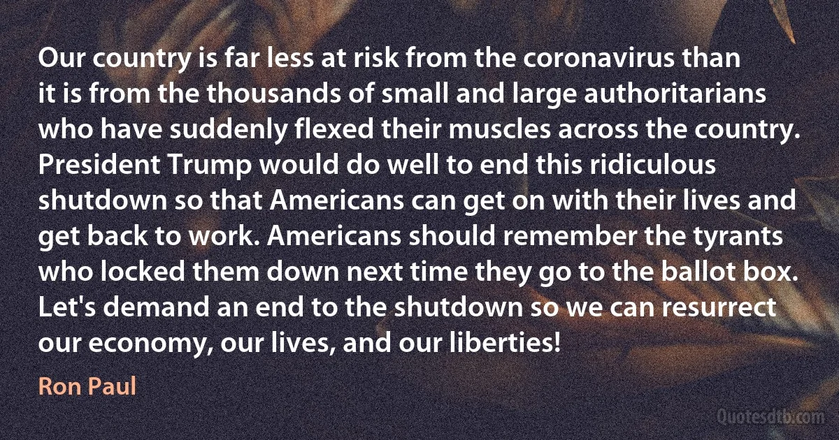 Our country is far less at risk from the coronavirus than it is from the thousands of small and large authoritarians who have suddenly flexed their muscles across the country. President Trump would do well to end this ridiculous shutdown so that Americans can get on with their lives and get back to work. Americans should remember the tyrants who locked them down next time they go to the ballot box. Let's demand an end to the shutdown so we can resurrect our economy, our lives, and our liberties! (Ron Paul)