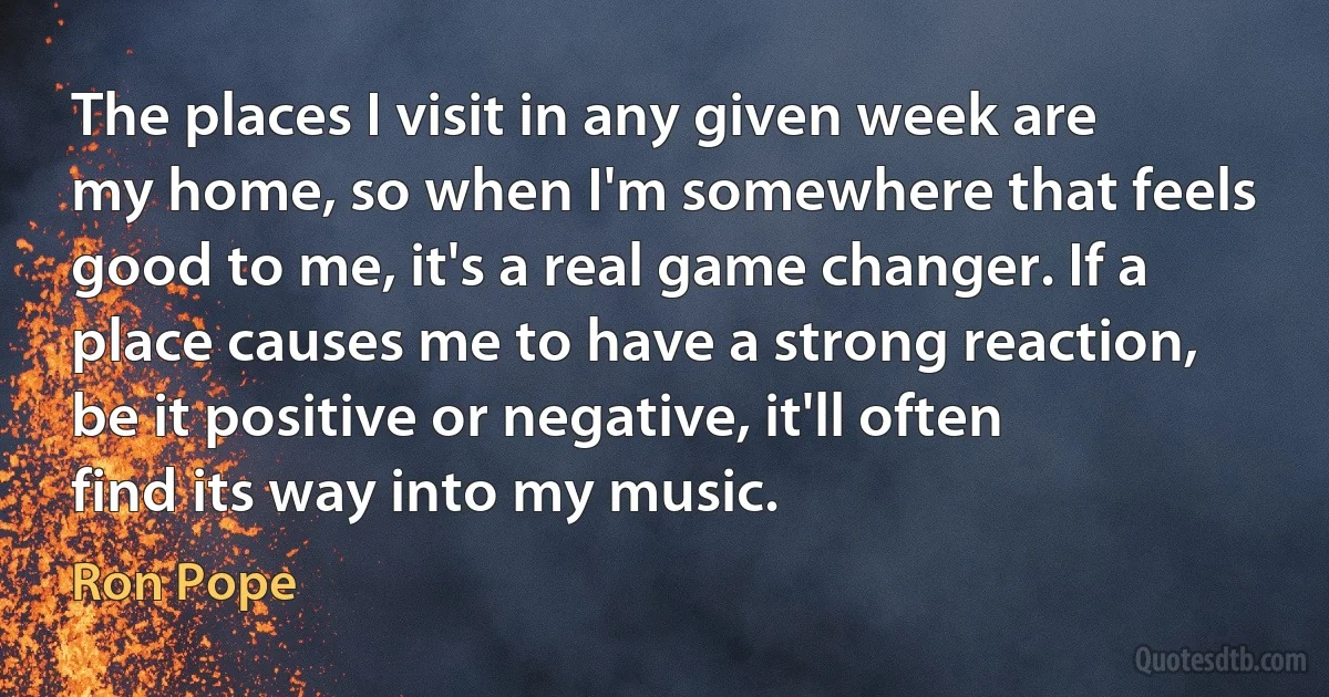 The places I visit in any given week are my home, so when I'm somewhere that feels good to me, it's a real game changer. If a place causes me to have a strong reaction, be it positive or negative, it'll often find its way into my music. (Ron Pope)